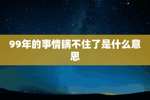 99年的事情瞒不住了是什么意思